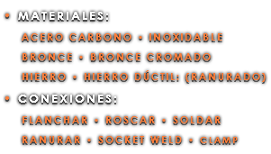 • MATERIALES: ACERO CARBONO • INOXIDABLE BRONCE • BRONCE CROMADO HIERRO • HIERRO DÚCTIL: (RANURADO) • CONEXIONES: FLANCHAR • ROSCAR • SOLDAR RANURAR • SOCKET WELD • CLAMP