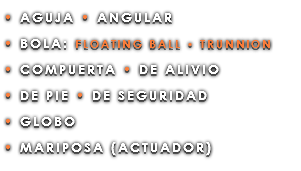 • AGUJA • ANGULAR • BOLA: FLOATING BALL • TRUNNION • COMPUERTA • DE ALIVIO • DE PIE • DE SEGURIDAD • GLOBO • MARIPOSA (ACTUADOR)