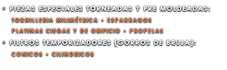 • PIEZAS ESPECIALES TORNEADAS Y PRE MOLDEADAS: TORNILLERIA MILIMÉTRICA • ESPARRAGOS PLATINAS CIEGAS Y DE ORIFICIO • PROPELAS • FILTROS TEMPORIZADORES (GORROS DE BRUJA): CONICOS • CILINDRICOS