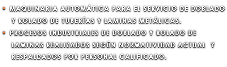 • MAQUINARIA AUTOMÁTICA PARA EL SERVICIO DE DOBLADO Y ROLADO DE TUBERÍAS Y LAMINAS METÁLICAS. • PROCESOS INDUSTRIALES DE DOBLADO Y ROLADO DE LAMINAS REALIZADOS SEGÚN NORMATIVIDAD ACTUAL Y RESPALDADOS POR PERSONAL CALIFICADO.
