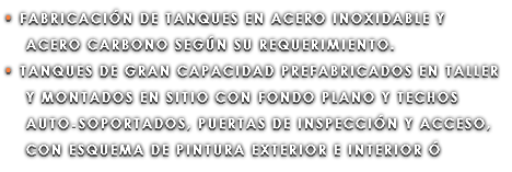 • FABRICACIÓN DE TANQUES EN ACERO INOXIDABLE Y ACERO CARBONO SEGÚN SU REQUERIMIENTO. • TANQUES DE GRAN CAPACIDAD PREFABRICADOS EN TALLER Y MONTADOS EN SITIO CON FONDO PLANO Y TECHOS AUTO-SOPORTADOS, PUERTAS DE INSPECCIÓN Y ACCESO, CON ESQUEMA DE PINTURA EXTERIOR E INTERIOR Ó 