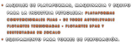 • ALQUILER DE PLATAFORMAS, MAQUINARIA Y EQUIPO PARA LA INDUSTRIA PETROLERA: PLATAFORMAS CONVENCIONALES FIJAS • DE TORRE AUTOELEVABLE FLOTANTES TENSIONADAS • FLOTANTES SPAR Y SUSTENTADAS EN ZOCALO • EQUIPAMIENTO PARA TORRES DE PERFORACIÓN.