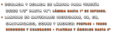 • DOBLADA Y ROLADA DE LÁMINA PARA TUBERÍA DESDE 1/2" HASTA 96": LÁMINA HASTA 1" DE ESPESOR. • LAMINAS EN MATERIALES INOXIDABLE, HR, CR, GALVANIZADO, COBRE Y BRONCE: PERFILES • TUBOS REDONDOS Y CUADRADOS • PLATINAS Y ÁNGULOS HASTA 4"