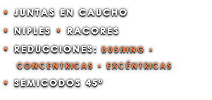 • JUNTAS EN CAUCHO • NIPLES • RACORES • REDUCCIONES: BUSHING • CONCENTRICAS • EXCÉNTRICAS • SEMICODOS 45º
