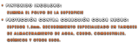 • PINTOXIDO INCOLORO: ELIMINA EL POLVO DE LA SUPERFICIE • PROTECCIÓN CONTRA CORROSIÓN COLOR NEGRO: ESPESOR 1,5mm. RECUBRIMIENTO ESPECIALIZADO EN TANQUES DE ALMACENAMIENTO DE AGUA, CRUDO, COMBUSTIBLES, QUÍMICOS Y OTROS USOS.