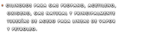 • CILINDROS PARA GAS PROPANO, ACETILENO, OXIGENO, GAS NATURAL Y PRINCIPALMENTE TUBERÍAS DE ACERO PARA LINEAS DE VAPOR Y PETROLEO.