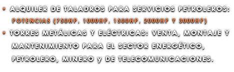 • ALQUILER DE TALADROS PARA SERVICIOS PETROLEROS: POTENCIAS (750HP, 1000HP, 1500HP, 2000HP Y 3000HP) • TORRES METÁLICAS Y ELÉCTRICAS: VENTA, MONTAJE Y MANTENIMIENTO PARA EL SECTOR ENERGÉTICO, PETROLERO, MINERO y DE TELECOMUNICACIONES.